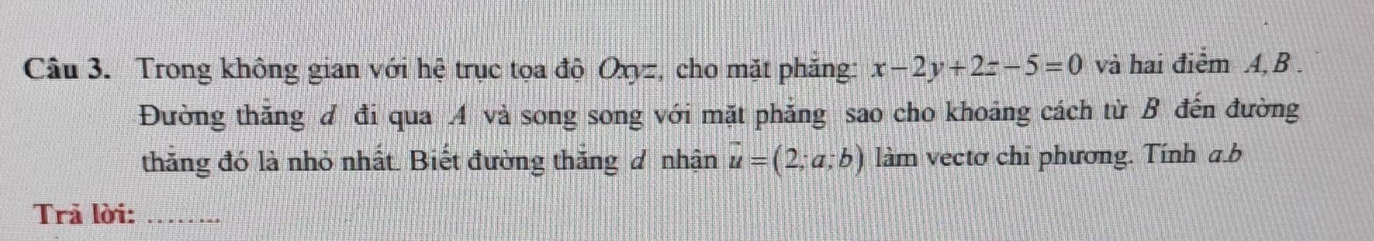 Trong không gian với hệ trục tọa độ Oxyz, cho mặt phăng: x-2y+2z-5=0 và hai điểm A, B. 
Đường thăng đ đi qua A và song song với mặt phăng sao cho khoảng cách từ B đến đường 
thắng đó là nhỏ nhất. Biết đường thăng đ nhận vector u=(2;a;b) làm vectơ chỉ phương. Tính a. b
Trả lời:_