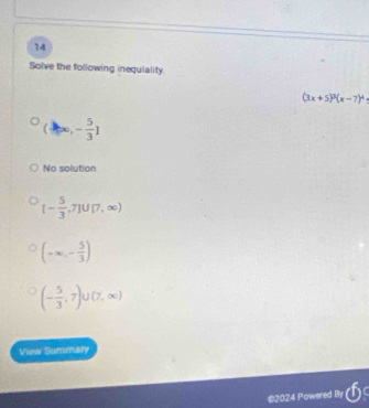 Solve the following inequlality.
(3x+5)^3(x-7)^4
(-∈fty ,- 5/3 ]
No solution
[- 5/3 ,7]∪ [7,∈fty )
(-∈fty ,- 5/3 )
(- 5/3 ,7)∪ (7,∈fty )
View Summary
2024 Powered By