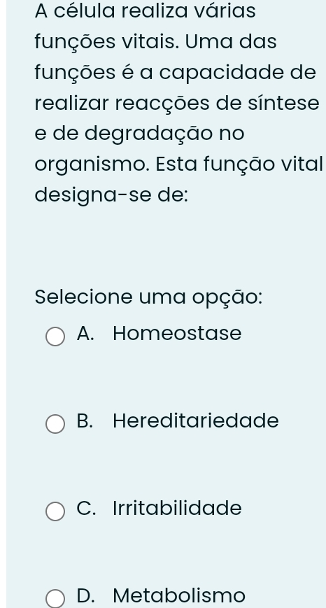 A célula realiza várias
funções vitais. Uma das
funções é a capacidade de
realizar reacções de síntese
e de degradação no
organismo. Esta função vital
designa-se de:
Selecione uma opção:
A. Homeostase
B. Hereditariedade
C. Irritabilidade
D. Metabolismo