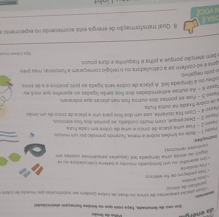 mu 
da enérgil 
Pilha de limão 
Em vez de limonada, faça com que os limões forneçam eletricidade! 
Materiais: 
* Duas placas pequenas de zinco ou duas de cobre (podem ser substituídas por moeda de cobre 
parafuso de zinco) 
Dois limões 
Três pedaços de fio elétrico 
Fita isolante 
Um aparelho ou um brinquedo movido a bateria (calculadora ou re- 
lógio) ou ainda uma lâmpada led (aquelas pequeninas usadas em 
controles remotos) 
Instruções: 
Passo 1 ~ Role os limões sobre a mesa, fazendo pressão por um minuto. 
Passo 2 ~ Fixe uma placa de zinco e uma de cobre em cada fruta. 
Passo 3 - Descasque, com muito cuidado, as pontas dos fios elétricos. 
Passo 4 ~ Com fita isolante, use um dos fios para unir a placa de zinco de um limão 
a de cobre fixada na outra fruta. 
Passo 5 - Fixe as pontas dos outros fios nas placas que sobraram. 
Passo 6 ~ As outras extremidades dos fios serão ligadas ao aparelho que você es 
colheu ou à lâmpada led. A placa de cobre será ligada ao polo positivo e a de zinco 
o polo negativo. 
Agora é só conferir se a calculadora ou o relógio começaram a funcionar, mas pres- 
e bem atenção porque a pilha é fraquinha e dura pouco. 
ttps://www.us 
_ 
8. Qual transformação de energia está acontecendo no experimento a 
ORAE 
M VOCÊ 
_ 
Light