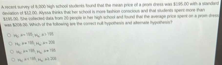 A recent survey of 8,000 high school students found that the mean price of a prom dress was $195.00 with a standard
deviation of $12.00. Alyssa thinks that her school is more fashion conscious and that students spent more than
$195.00. She collected data from 20 people in her high school and found that the average price spent on a prom dress
was $208.00. Which of the following are the correct null hypothesis and alternate hypothesis?
H_0:mu =195; H_a:mu >195
H_0:mu =195; H_a:mu =208
H_0:mu =185; H_a:mu != 195
H_0:mu <185</tex>; H_a:mu ≥ 208