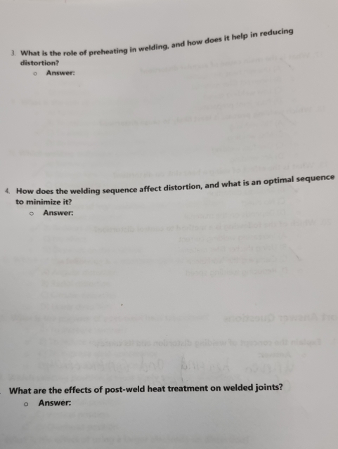 What is the role of preheating in welding, and how does it help in reducing 
distortion? 
Answer: 
4. How does the welding sequence affect distortion, and what is an optimal sequence 
to minimize it? 
Answer: 
What are the effects of post-weld heat treatment on welded joints? 
Answer: