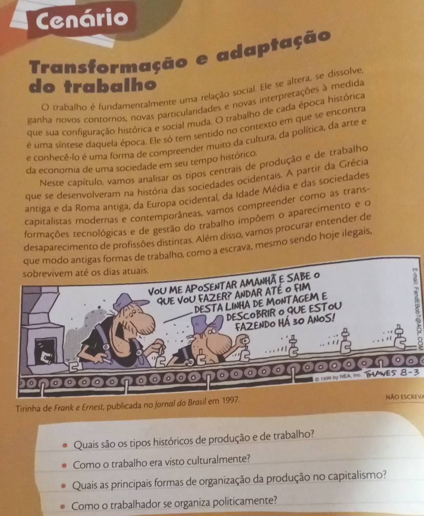 Cenário 
Transformação e adaptação 
do trabalho 
O trabalho é fundamentalmente uma relação social. Ele se altera, se dissolve, 
ganha novos contornos, novas particularidades e novas interpretações à medida 
que sua configuração histórica e social muda. O trabalho de cada época histórica 
é uma síntese daquela época. Ele só tem sentido no contexto em que se encontra 
e conhecê-lo é uma forma de compreender muito da cultura, da política, da arte e 
da economia de uma sociedade em seu tempo histórico. 
Neste capítulo, vamos analisar os tipos centrais de produção e de trabalho 
que se desenvolveram na história das sociedades ocidentais. A partir da Grécia 
antiga e da Roma antiga, da Europa ocidental, da Idade Média e das sociedades 
capitalistas modernas e contemporâneas, vamos compreender como as trans- 
formações tecnológicas e de gestão do trabalho impõem o aparecimento e o 
desaparecimento de profissões distintas. Além disso, vamos procurar entender de 
que modo antigas formas de trabalho, como a escrava, mesmo sendo hoje ilegais,
5
0 - 0 0 o n 。。 
© 1996 by NEA. Inc THAVES 8-3
Tirinha de Frank e Ernest, publicada no Jornal doNÃo ESCREVa 
Quais são os tipos históricos de produção e de trabalho? 
Como o trabalho era visto culturalmente? 
Quais as principais formas de organização da produção no capitalismo? 
Como o trabalhador se organiza politicamente?