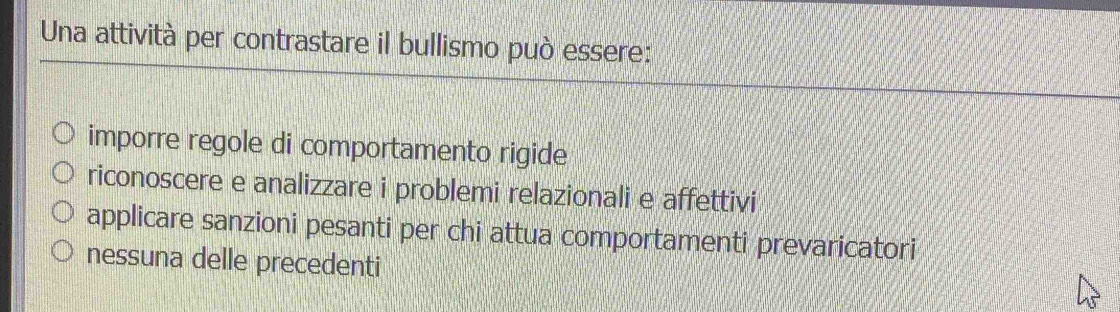 Una attività per contrastare il bullismo può essere:
imporre regole di comportamento rigide
riconoscere e analizzare i problemi relazionali e affettivi
applicare sanzioni pesanti per chi attua comportamenti prevaricatori
nessuna delle precedenti