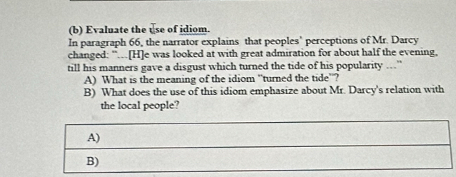 Evaluate the use of idiom. 
In paragraph 66, the narrator explains that peoples’ perceptions of Mr. Darcy 
changed: “.[H]e was looked at with great admiration for about half the evening, 
till his manners gave a disgust which turned the tide of his popularity ..” 
A) What is the meaning of the idiom “turned the tide”? 
B) What does the use of this idiom emphasize about Mr. Darcy's relation with 
the local people?