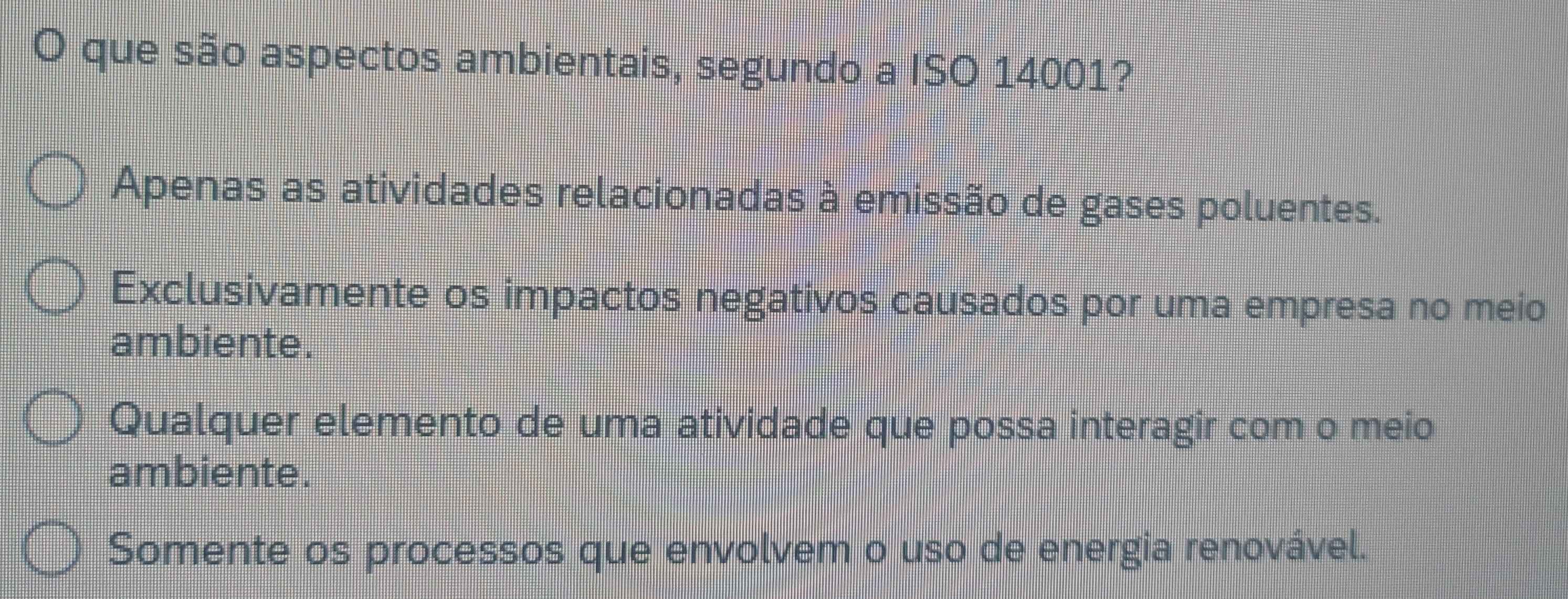 que são aspectos ambientais, segundo a ISO 14001?
Apenas as atividades relacionadas à emissão de gases poluentes.
Exclusivamente os impactos negativos causados por uma empresa no meio
ambiente.
Qualquer elemento de uma atividade que possa interagir com o meio
ambiente.
Somente os processos que envolvem o uso de energia renovável.