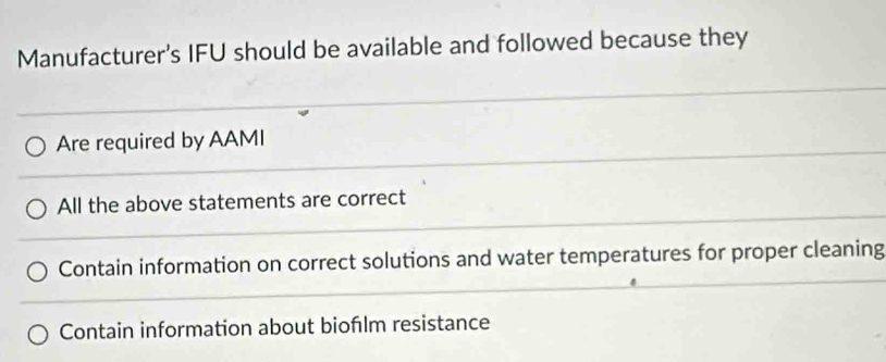 Manufacturer's IFU should be available and followed because they
Are required by AAMI
All the above statements are correct
Contain information on correct solutions and water temperatures for proper cleaning
Contain information about bioflm resistance