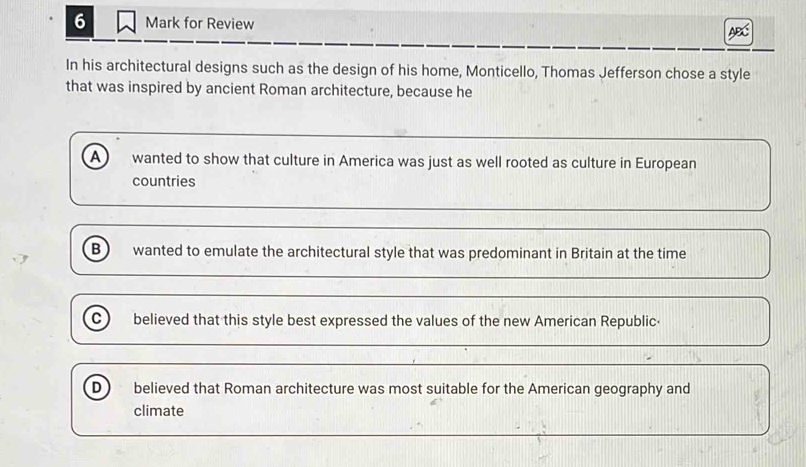 for Review
In his architectural designs such as the design of his home, Monticello, Thomas Jefferson chose a style
that was inspired by ancient Roman architecture, because he
A wanted to show that culture in America was just as well rooted as culture in European
countries
B wanted to emulate the architectural style that was predominant in Britain at the time
C ) believed that this style best expressed the values of the new American Republic·
D believed that Roman architecture was most suitable for the American geography and
climate