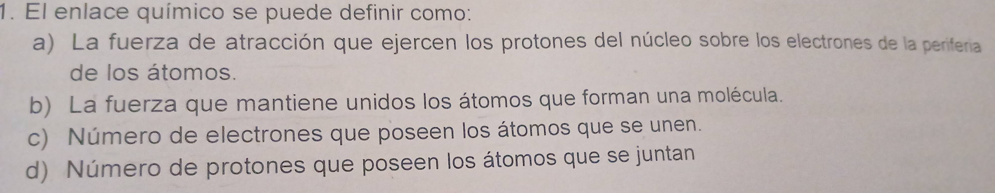 El enlace químico se puede definir como:
a) La fuerza de atracción que ejercen los protones del núcleo sobre los electrones de la periferia
de los átomos.
b) La fuerza que mantiene unidos los átomos que forman una molécula.
c) Número de electrones que poseen los átomos que se unen.
d) Número de protones que poseen los átomos que se juntan