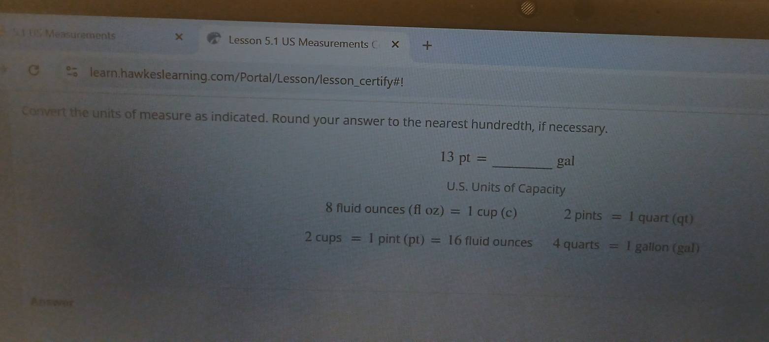 US Measurements Lesson 5.1 US Measurements C 
learn.hawkeslearning.com/Portal/Lesson/lesson_certify#! 
Convert the units of measure as indicated. Round your answer to the nearest hundredth, if necessary.
13pt= _ gal
U.S. Units of Capacity 
8 fluid ounces (floz)=1cup(c) 2 pints =1 quart (qt)
2cups=1pint(pt)=16 fluid ounces 4 quarts =1 gallon (gal)
Anewor