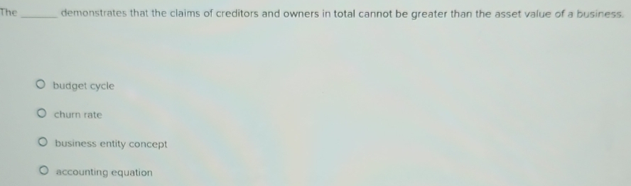 The _demonstrates that the claims of creditors and owners in total cannot be greater than the asset value of a business.
budget cycle
churn rate
business entity concept
accounting equation