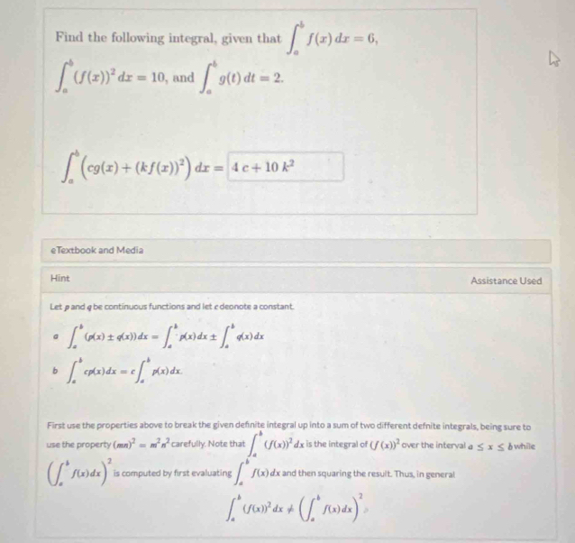 Find the following integral, given that ∈t _a^(bf(x)dx=6,
∈t _a^b(f(x))^2)dx=10 , and ∈t _a^(bg(t)dt=2.
∈t _a^b(cg(x)+(kf(x))^2))dx= 4c+10k^2 _ 
□ 
eTextbook and Media 
Hint Assistance Used 
Let ρand φ be continuous functions and let cdeonote a constant. 
a ∈t _a^(b(p(x)± q(x))dx=∈t _a^bp(x)dx± ∈t _a^bq(x)dx
b ∈t _a^bcp(x)dx=c∈t _a^bp(x)dx. 
First use the properties above to break the given definite integral up into a sum of two different defnite integrals, being sure to 
use the property (mn)^2)=m^2n^2 carefully. Note that ∈t _a^(b(f(x))^2)dx is the integral of (f(x))^2 over the interval a ≤ x≤ b while
(∈t _a^(bf(x)dx)^2) is computed by first evaluating ∈t _a^(bf(x)dx : and then squaring the result. Thus, in general
∈t _a^b(f(x))^2)dx!= (∈t _a^(bf(x)dx)^2)