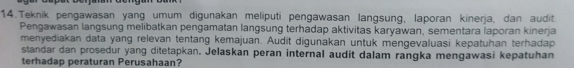 Teknik pengawasan yang umum digunakan meliputi pengawasan langsung, laporan kinerja, dan audit. 
Pengawasan langsung melibatkan pengamatan langsung terhadap aktivitas karyawan, sementara laporan kinerja 
menyediakan data yang relevan tentang kemajuan. Audit digunakan untuk mengevaluasi kepatuhan terhadap 
standar dan prosedur yang ditetapkan. Jelaskan peran internal audit dalam rangka mengawasi kepatuhan 
terhadap peraturan Perusahaan?