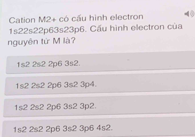 Cation M2+ có cấu hình electron
1s22s22p63s23p6. Cấu hình electron của
nguyên tử M là?
1s2 2s2 2p6 3s2.
1s2 2s2 2p6 3s2 3p4.
1s2 2s2 2p6 3s2 3p2.
1s2 2s2 2p6 3s2 3p6 4s2.