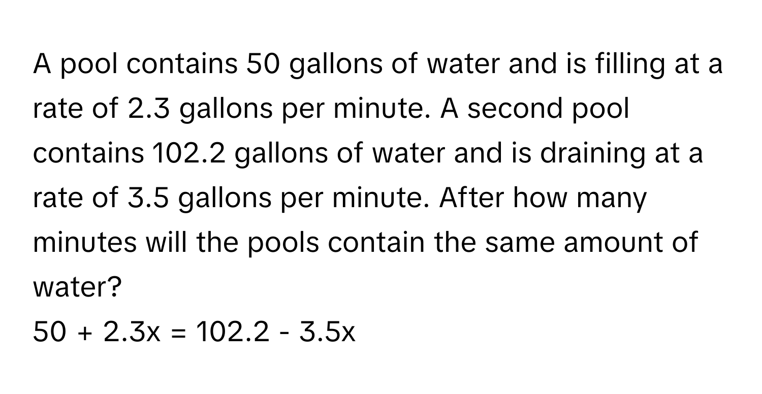 A pool contains 50 gallons of water and is filling at a rate of 2.3 gallons per minute. A second pool contains 102.2 gallons of water and is draining at a rate of 3.5 gallons per minute. After how many minutes will the pools contain the same amount of water? 
50 + 2.3x = 102.2 - 3.5x