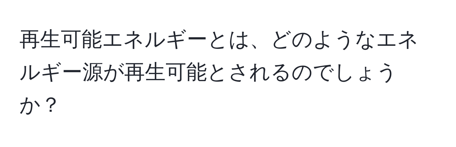 再生可能エネルギーとは、どのようなエネルギー源が再生可能とされるのでしょうか？