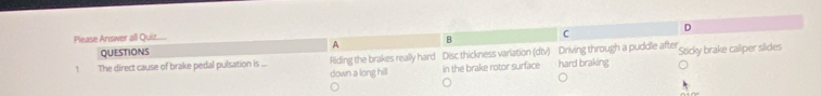 Please Answer all Quiz D
QUESTIONS A B C
1 The direct cause of brake pedal pulsation is ... Riding the brakes really hard Disc thickness variation (dtv) Driving through a puddle after Sticky brake caliper slides
down a long hill in the brake rotor surface hard braking