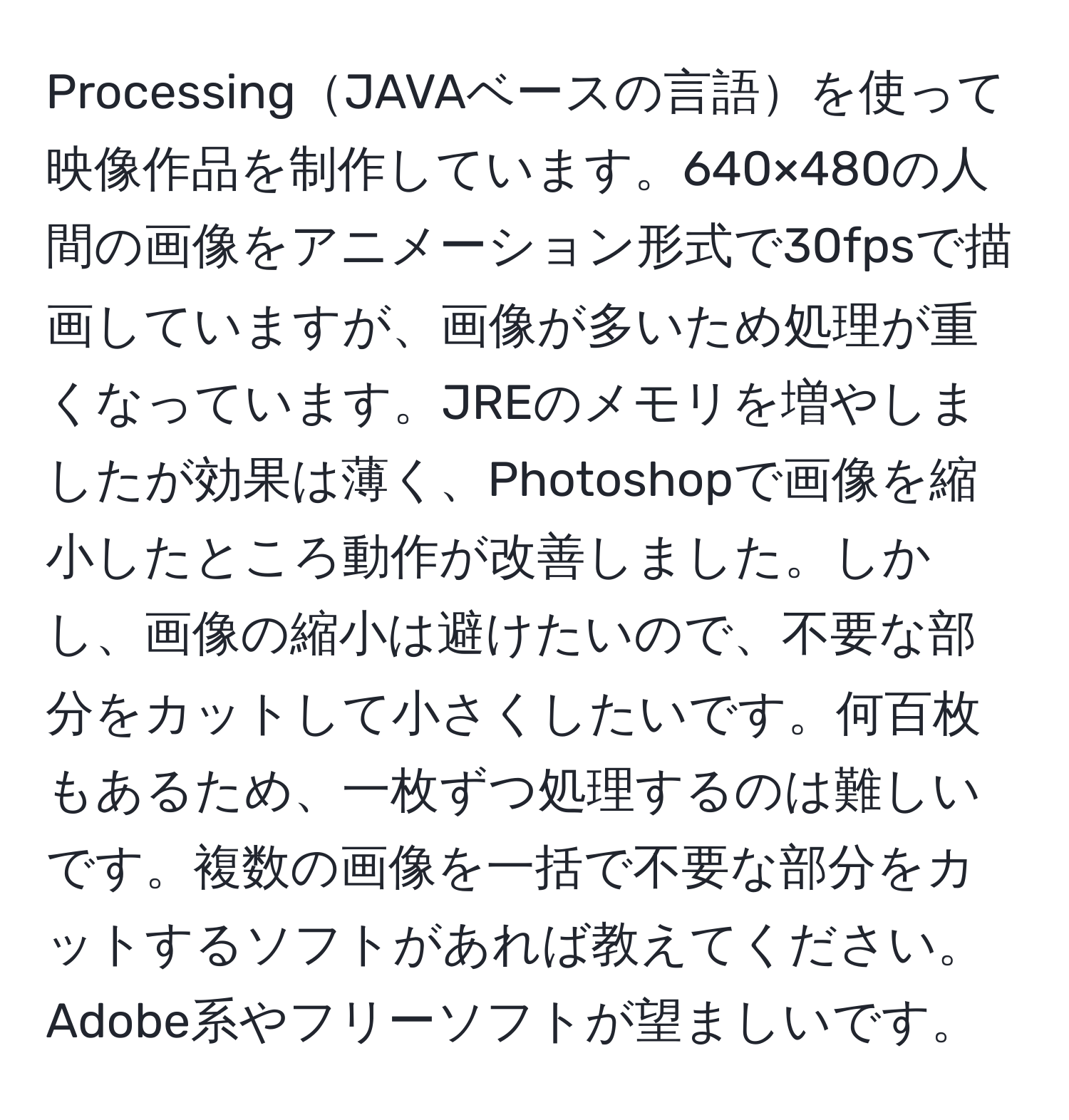 ProcessingJAVAベースの言語を使って映像作品を制作しています。640×480の人間の画像をアニメーション形式で30fpsで描画していますが、画像が多いため処理が重くなっています。JREのメモリを増やしましたが効果は薄く、Photoshopで画像を縮小したところ動作が改善しました。しかし、画像の縮小は避けたいので、不要な部分をカットして小さくしたいです。何百枚もあるため、一枚ずつ処理するのは難しいです。複数の画像を一括で不要な部分をカットするソフトがあれば教えてください。Adobe系やフリーソフトが望ましいです。