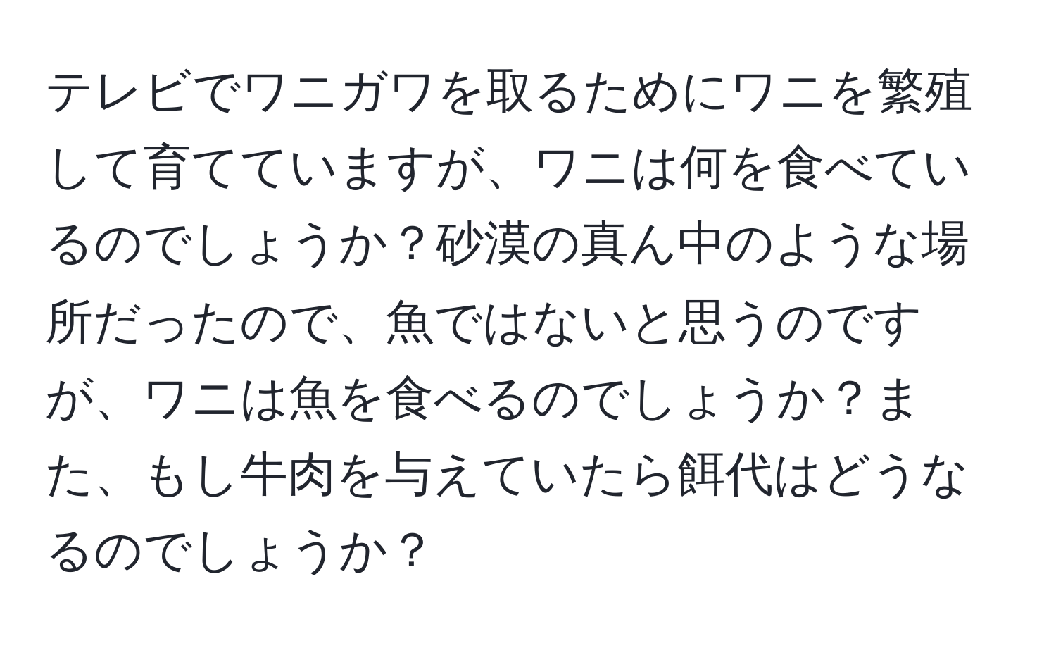 テレビでワニガワを取るためにワニを繁殖して育てていますが、ワニは何を食べているのでしょうか？砂漠の真ん中のような場所だったので、魚ではないと思うのですが、ワニは魚を食べるのでしょうか？また、もし牛肉を与えていたら餌代はどうなるのでしょうか？