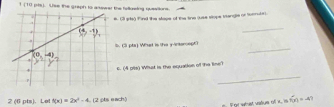 1 (10 pts). Use the graph to answer the following questions
. (3 pts) Find the slope of the line (use slope triangle or formule).
_
. (3 pts) What is the y-intercept?
_
c. (4 ps) What is the equation of the line?
_
2 (6 pts). Let f(x)=2x^2-4. (2 pts each)
. For what value of x. is f(x)=-4