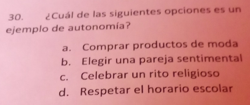 ¿Cuál de las siguientes opciones es un
ejemplo de autonomía?
a. Comprar productos de moda
b. Elegir una pareja sentimental
c. Celebrar un rito religioso
d. Respetar el horario escolar