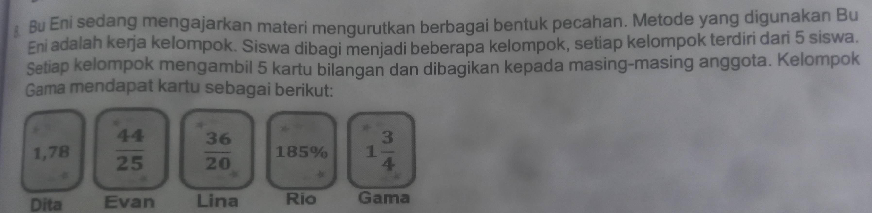 Bu Eni sedang mengajarkan materi mengurutkan berbagai bentuk pecahan. Metode yang digunakan Bu 
Eni adalah kerja kelompok. Siswa dibagi menjadi beberapa kelompok, setiap kelompok terdiri dari 5 siswa. 
Setiap kelompok mengambil 5 kartu bilangan dan dibagikan kepada masing-masing anggota. Kelompok 
Gama mendapat kartu sebagai berikut:
1,78  44/25   36/20  185% 1 3/4 

Dita Evan Lina Rio Gama