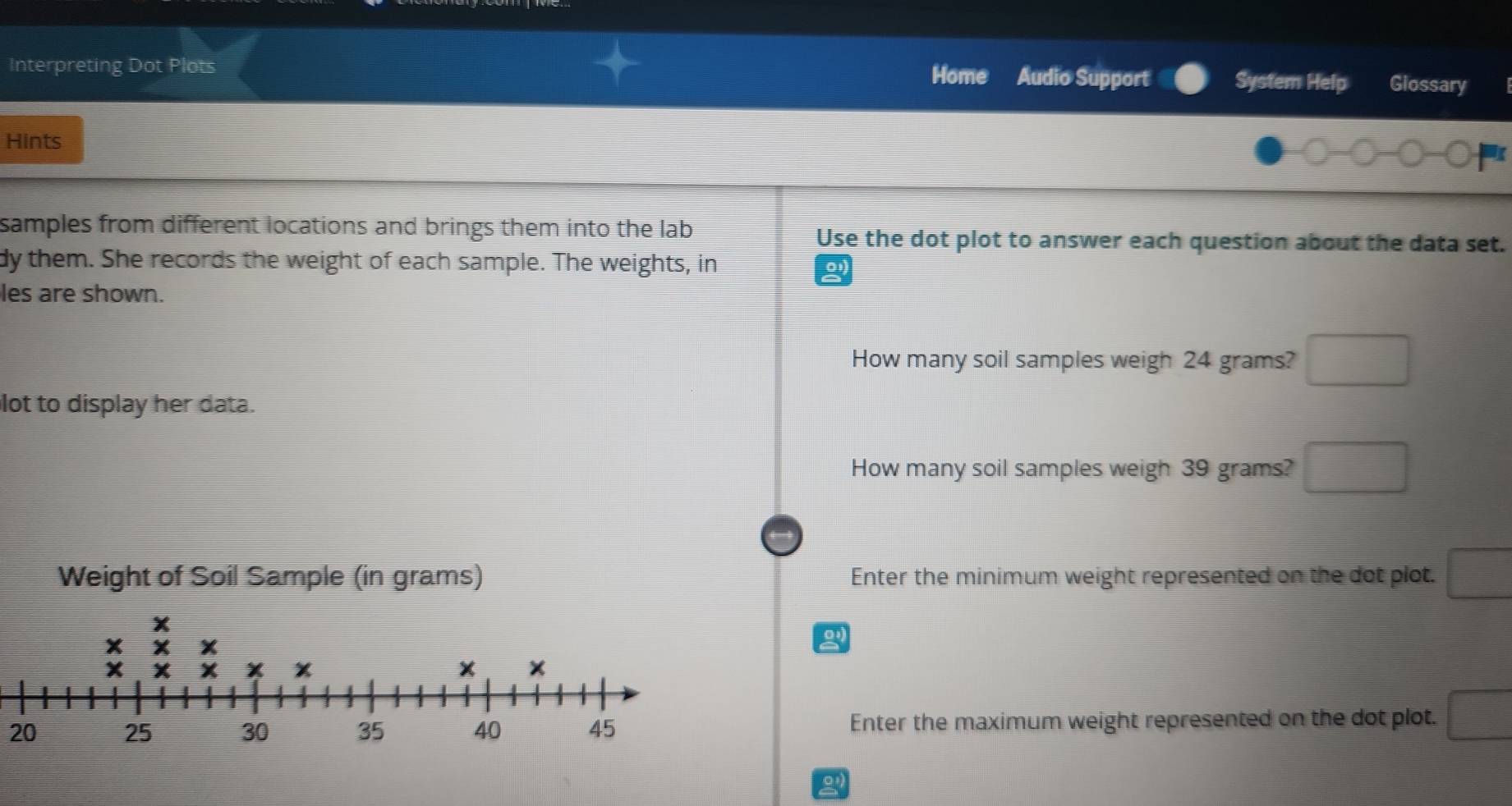 Interpreting Dot Plots Home Audio Support System Help Giossary 
Hints 
I 
samples from different locations and brings them into the lab Use the dot plot to answer each question about the data set. 
dy them. She records the weight of each sample. The weights, in 
les are shown. 
How many soil samples weigh 24 grams? □ 
lot to display her data. 
How many soil samples weigh 39 grams? □ 
Enter the minimum weight represented on the dot plot. □ 
o 
20Enter the maximum weight represented on the dot plot. □