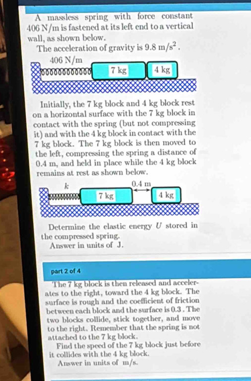 A massless spring with force constant
406 N/m is fastened at its left end to a vertical 
wall, as shown below. 
The acceleration of gravity is 9.8m/s^2.
406 N/m
0000000 00000 7 kg 4 kg
Initially, the 7 kg block and 4 kg block rest 
on a horizontal surface with the 7 kg block in 
contact with the spring (but not compressing 
it) and with the 4 kg block in contact with the
7 kg block. The 7 kg block is then moved to 
the left, compressing the spring a distance of
0.4 m, and held in place while the 4 kg block 
remains at rest as shown below.
k
0.4 m
7 kg 4 kg
Determine the elastic energy U stored in 
the compressed spring. 
Answer in units of J. 
part 2 of 4 
The 7 kg block is then released and acceler- 
ates to the right, toward the 4 kg block. The 
surface is rough and the coefficient of friction 
between each block and the surface is 0.3. The 
two blocks collide, stick together, and move 
to the right. Remember that the spring is not 
attached to the 7 kg block. 
Find the speed of the 7 kg block just before 
it collides with the 4 kg block. 
Answer in units of m/s.
