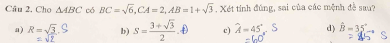 Cho △ ABC có BC=sqrt(6), CA=2, AB=1+sqrt(3). Xét tính đúng, sai của các mệnh đề sau?
a) R=sqrt(_ 3) b) S= (3+sqrt(3))/2  c) widehat A=45° d) hat B=35°