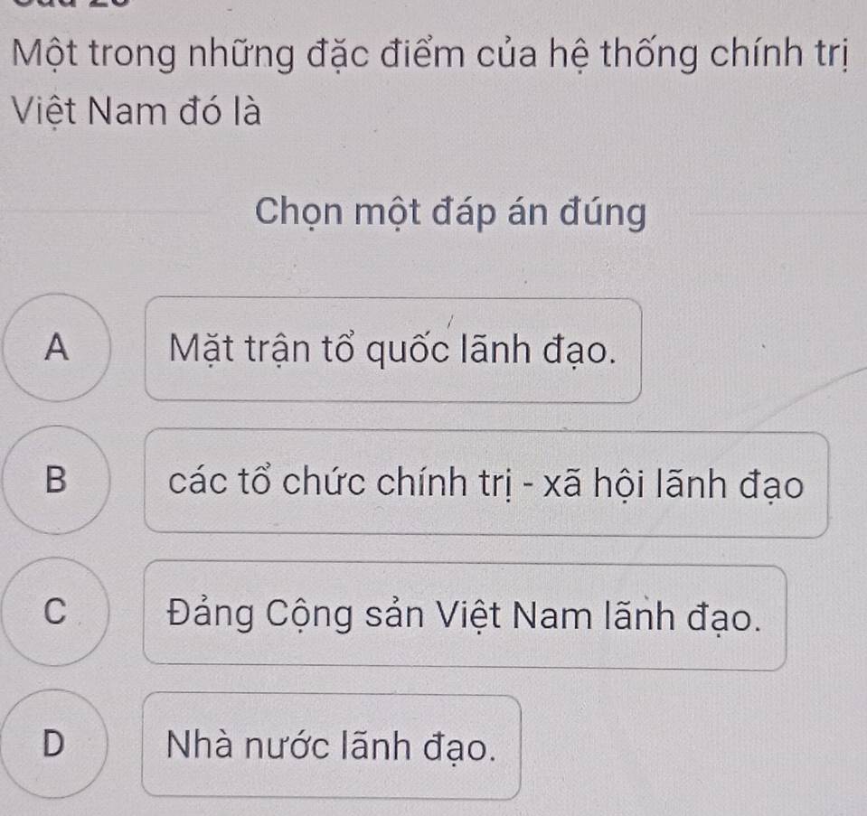 Một trong những đặc điểm của hệ thống chính trị
Việt Nam đó là
Chọn một đáp án đúng
A Mặt trận tổ quốc lãnh đạo.
B các tổ chức chính trị - xã hội lãnh đạo
C Đảng Cộng sản Việt Nam lãnh đạo.
D Nhà nước lãnh đạo.