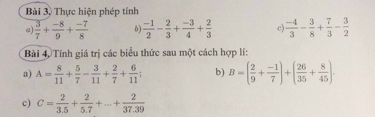 Bài 3, Thực hiện phép tính 
a)  3/7 + (-8)/9 + (-7)/8   (-1)/2 - 2/3 + (-3)/4 + 2/3  c)  (-4)/3 - 3/8 + 7/3 - 3/2 
b) 
Bài 4, Tính giá trị các biểu thức sau một cách hợp lí: 
a) A= 8/11 + 5/7 - 3/11 + 2/7 + 6/11 ; B=( 2/9 + (-1)/7 )+( 26/35 + 8/45 ). 
b) 
c) C= 2/3.5 + 2/5.7 +...+ 2/37.39 