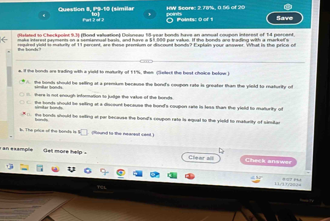 Question 8, P9-10 (similar HW Score: 2.78%, 0.56 of 20
《 to) , points Save
Part 2 of 2 Points: 0 of 1
(Related to Checkpoint 9.3) (Bond valuation) Doisneau 18-year bonds have an annual coupon interest of 14 percent.
make interest payments on a semiannual basis, and have a $1,000 par value. If the bonds are trading with a market's
the bonds? required yield to maturity of 11 percent, are these premium or discount bonds? Explain your answer. What is the price of
a. If the bonds are trading with a yield to maturity of 11%, then (Select the best choice below.)
the bonds should be selling at a premium because the bond's coupon rate is greater than the yield to maturity of
similar bonds
B. there is not enough information to judge the value of the bonds
C. the bonds should be selling at a discount because the bond's coupon rate is less than the yield to maturity of
similar bonds.
D. the bonds should be selling at par because the bond's coupon rate is equal to the yield to maturity of similar
bonds.
b. The price of the bonds is $. (Round to the nearest cent.)
an example Get more help - Clear all Check answer
52° 8:07 PM
11/17/2024
TCL