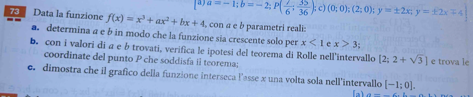 a=-1; b=-2; P( 7/6 ; 35/36 ); c) (0;0);(2;0); y=± 2x; y=± 2xmp 4
73 Data la funzione f(x)=x^3+ax^2+bx+4 , con a e b parametri reali: 
a. determina a e b in modo che la funzione sia crescente solo per x<1</tex> e x>3. 
b. con i valori di a e b trovati, verifica le ipotesi del teorema di Rolle nell’intervallo [2;2+sqrt(3)] e trova le 
coordinate del punto P che soddisfa il teorema; 
c. dimostra che il grafico della funzione interseca l’asse x una volta sola nell’intervallo [-1;0]. 
[a) a=-6· 6-