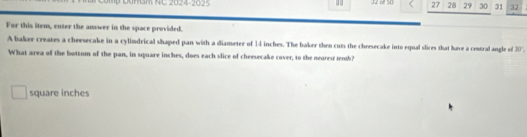 Dumam NC 2024-2025 J2 of 50 27 28 29 30 31 32 
For this item, enter the answer in the space provided. 
A baker creates a cheesecake in a cylindrical shaped pan with a diameter of 14 inches. The baker then cuts the cheesecake into equal slices that have a central angle of 30°
What area of the bottom of the pan, in square inches, does each slice of cheesecake cover, to the neorest tenth?
square inches