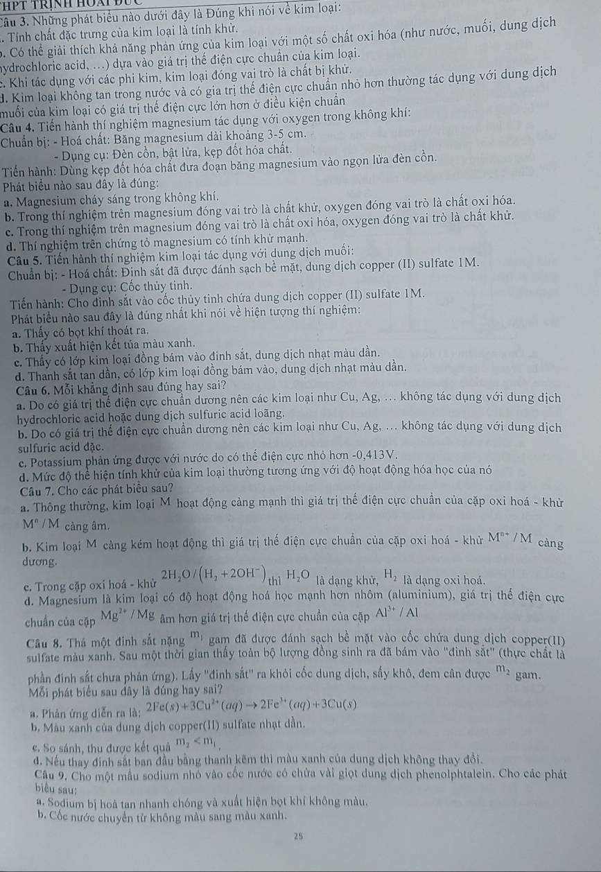 ThPT trịnh Hoài Đục 
Câu 3. Những phát biểu nào dưới đây là Đúng khi nói về kim loại:
1. Tính chất đặc trưng của kim loại là tính khử.
ớ. Có thể giải thích khả năng phản ứng của kim loại với một số chất oxi hóa (như nước, muối, dung dịch
hydrochloric acid, ...) dựa vào giá trị thế điện cực chuẩn của kim loại.
c. Khi tác dụng với các phi kim, kim loại đóng vai trò là chất bị khử.
d. Kim loại không tan trong nước và có gia trị thế điện cực chuẩn nhỏ hơn thường tác dụng với dung dịch
muối của kim loại có giá trị thế điện cực lớn hơn ở điều kiện chuẩn
Câu 4. Tiến hành thí nghiệm magnesium tác dụng với oxygen trong không khí:
Chuẩn bị: - Hoá chất: Băng magnesium dài khoảng 3-5 cm.
- Dụng cụ: Đèn cổn, bật lửa, kẹp đốt hóa chất.
Tiển hành: Dùng kẹp đốt hóa chất đưa đoạn băng magnesium vào ngọn lửa đèn cồn.
Phát biểu nào sau đây là đúng:
a. Magnesium cháy sáng trong không khí.
b. Trong thí nghiệm trên magnesium đóng vai trò là chất khử, oxygen đóng vai trò là chất oxi hóa.
c. Trong thí nghiệm trên magnesium đóng vai trò là chất oxi hóa, oxygen đóng vai trò là chất khử.
d. Thí nghiệm trên chứng tỏ magnesium có tính khử mạnh.
Câu 5. Tiến hành thí nghiệm kim loại tác dụng với dung dịch muối:
Chuẩn bị: - Hoá chất: Định sắt đã được đánh sạch bề mặt, dung dịch copper (II) sulfate 1M.
- Dụng cụ: Cốc thủy tinh.
Tiến hành: Cho đinh sắt vào cốc thủy tinh chứa dung dịch copper (II) sulfate 1M.
Phát biểu nào sau đây là đúng nhất khi nói về hiện tượng thí nghiệm:
a. Thấy có bọt khí thoát ra.
b. Thấy xuất hiện kết tủa màu xanh.
c. Thấy có lớp kim loại đồng bám vào đinh sắt, dung dịch nhạt màu dần.
d. Thanh sắt tan dần, có lớp kim loại đồng bám vào, dung dịch nhạt màu dần.
Câu 6. Mỗi khẳng định sau đúng hay sai?
a. Do có giá trị thể điện cực chuẩn dương nên các kim loại như Cu, Ag, ... không tác dụng với dung dịch
hydrochloric acid hoặc dung dịch sulfuric acid loãng.
b. Do có giá trị thể điện cực chuẩn dương nên các kim loại như Cu, Ag, ... không tác dụng với dung dịch
sulfuric acid đặc.
e. Potassium phản ứng được với nước do có thể điện cực nhỏ hơn -0,413V.
d. Mức độ thể hiện tính khử của kim loại thường tương ứng với độ hoạt động hóa học của nó
Câu 7. Cho các phát biểu sau?
a. Thông thường, kim loại M hoạt động càng mạnh thì giá trị thế điện cực chuẩn của cặp oxi hoá - khử
M^n/M càng âm.
b. Kim loại M càng kém hoạt động thì giá trị thế điện cực chuẩn của cặp oxi hoá - khử M^(n+)/M càng
dương.
c. Trong cặp oxi hoá - khử 2H_2O/(H_2+2OH^-)_th1H_2O là dạng khử, H_2 là dạng oxi hoá.
d. Magnesium là kim loại có độ hoạt động hoá học mạnh hơn nhôm (aluminium), giá trị thể điện cực
chuẩn của cặp Mg^(2+)/Mg Am hơn giá trị thế điện cực chuẩn của cặp Al^(3+)/Al
Câu 8. Thả một đinh sắt nặng m_1 gam đã được đánh sạch bề mặt vào cốc chứa dung dịch copper(II)
sulfate màu xanh. Sau một thời gian thấy toàn bộ lượng đồng sinh ra đã bám vào "đinh sắt" (thực chất là
phần đinh sắt chưa phản ứng). Lấy ''đinh sắt'' ra khỏi cốc dung dịch, sấy khô, đem cân được m_2 gam.
Mỗi phát biểu sau dây là đúng hay sai?
a. Phản ứng diễn ra là: 2Fe(s)+3Cu^(2+)(aq)to 2Fe^(3+)(aq)+3Cu(s)
b. Mău xanh của dung dịch copper(II) sulfate nhạt dần.
e. So sánh, thu được kết quả m_2
d. Nếu thay định sắt ban đầu bằng thanh kẽm thì màu xanh của dung dịch không thay đổi.
Câu 9, Cho một mẫu sodium nhỏ vào cốc nước có chứa vài giọt dung dịch phenolphtalein. Cho các phát
biểu sau:
#. Sodium bị hoà tan nhanh chóng và xuất hiện bọt khí không màu.
b. Cốc nước chuyển từ không màu sang màu xanh.
25