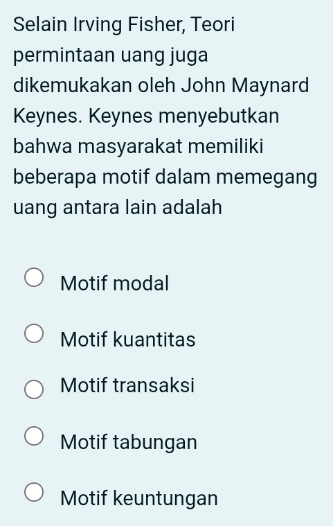 Selain Irving Fisher, Teori
permintaan uang juga
dikemukakan oleh John Maynard
Keynes. Keynes menyebutkan
bahwa masyarakat memiliki
beberapa motif dalam memegang
uang antara lain adalah
Motif modal
Motif kuantitas
Motif transaksi
Motif tabungan
Motif keuntungan