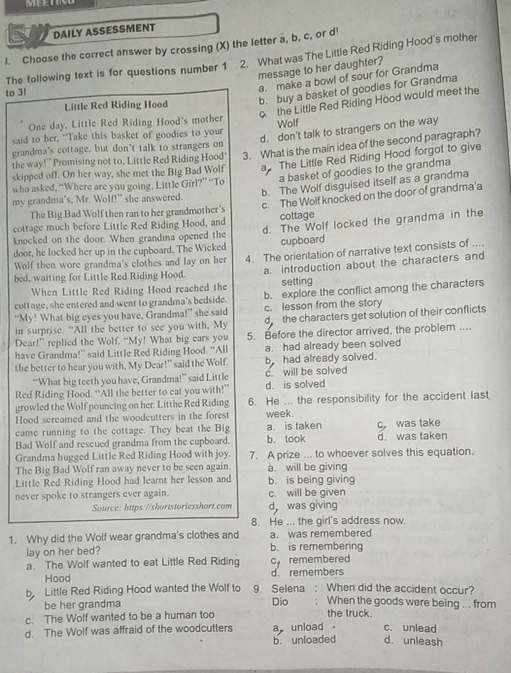 DAILY ASSESSMENT
I. Choose the correct answer by crossing (X) the letter a, b, c, or d! 2. What was The Little Red Riding Hood's mother
message to her daughter?
The following text is for questions number 1
to 3!
a. make a bowl of sour for Grandma
Little Red Riding Hood
b. buy a basket of goodies for Grandma
the Little Red Riding Hood would meet the
One day, Little Red Riding Hood's mother
d. don't talk to strangers on the way
said to her, "Take this basket of goodies to your Wolf
grandma's cottage, but don't talk to strangers on
the way!” Promising not to, Little Red Riding Hood' 3. What is the main idea of the second paragraph?
skipped off. On her way, she met the Big Bad Wolf a The Little Red Riding Hood forgot to give
a basket of goodies to the grandma
b. The Wolf disguised itself as a grandma
who asked, “Where are you going, Little Girl?” “To
c. The Wolf knocked on the door of grandma'a
my grandma's, Mr. Wolf!" she answered.
The Big Bad Wolf then ran to her grandmother's
d. The Wolf locked the grandma in the
cottage much before Little Red Riding Hood, and cottage
knocked on the door. When grandma opened the
door, he locked her up in the cupboard. The Wicked cupboard
Wolf then wore grandma's clothes and lay on her 4. The orientation of narrative text consists of ....
bed, waiting for Little Red Riding Hood. a. introduction about the characters and
When Little Red Riding Hood reached the setting
cottage, she entered and went to grandma’s bedside. b. explore the conflict among the characters
“My! What big eyes you have, Grandma!” she said c. lesson from the story
in surprise. “All the better to see you with, My d the characters get solution of their conflicts
Dear!” replied the Wolf. “My! What big ears you 5. Before the director arrived, the problem ....
have Grandma!” said Little Red Riding Hood. “All a. had already been solved
the better to hear you with, My Dear!" said the Wolf. b had already solved.
“What big teeth you have, Grandma!” said Little c. will be solved
Red Riding Hood. “All the better to eat you with!” d. is solved
growled the Wolf pouncing on her. Litthe Red Riding 6. He ... the responsibility for the accident last
Hood screamed and the woodcutters in the forest week.
came running to the cottage. They beat the Big a. is taken c was take
Bad Wolf and rescued grandma from the cupboard. b. took d. was taken
Grandma hugged Little Red Riding Hood with joy. 7. A prize ... to whoever solves this equation.
The Big Bad Wolf ran away never to be seen again. a. will be giving
Little Red Riding Hood had learnt her lesson and b. is being giving
never spoke to strangers ever again. c. will be given
Source: https://shortstoriesshort.com d was giving
8. He ... the girl's address now.
1. Why did the Wolf wear grandma's clothes and a. was remembered
lay on her bed? b. is remembering
a. The Wolf wanted to eat Little Red Riding cy remembered
Hood d. remembers
b Little Red Riding Hood wanted the Wolf to 9. Selena : When did the accident occur?
be her grandma Dio When the goods were being ... from
c. The Wolf wanted to be a human too the truck.
d. The Wolf was affraid of the woodcutters aunload c. unlead d. unleash
b. unloaded