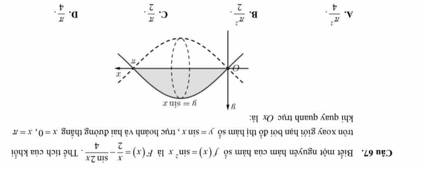 Biết một nguyên hàm của hàm số f(x)=sin^2x là F(x)= x/2 - sin 2x/4 . Thể tích của khối
tròn xoay giới hạn bởi đồ thị hàm số y=sin x , trục hoành và hai đường thắng x=0,x=π
khi quay quanh trục Ox là:
A.  π^2/4 . B.  π^2/2 . C.  π /2 .  π /4 .
D.