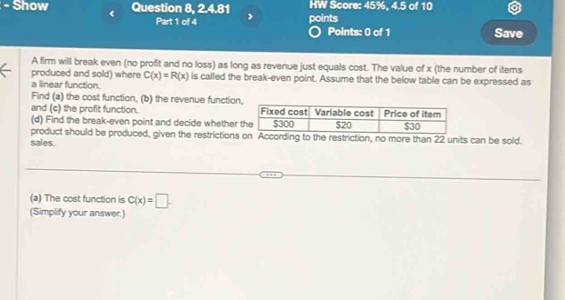 Show Question 8, 2.4.81 HW Score: 45%, 4.5 of 10 
Part 1 of 4 points 
Points: 0 of 1 Save 
A firm will break even (no profit and no loss) as long as revenue just equals cost. The value of x (the number of items 
produced and sold) where C(x)=R(x) is called the break-even point. Assume that the below table can be expressed as 
a linear function. 
Find (a) the cost function, (b) the revenue function, 
and (c) the profit function. 
(d) Find the break-even point and decide whether 
product should be produced, given the restrictions on According to the restriction, no more than 22 units can be sold. 
sales. 
(a) The cost function is C(x)=□. 
(Simplify your answer.)