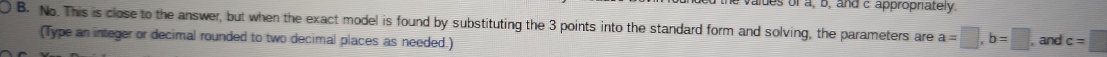 aldes of a, b, and c appropriately. 
B. No. This is close to the answer, but when the exact model is found by substituting the 3 points into the standard form and solving, the parameters are a=□ , b=□ , and c=□
(Type an integer or decimal rounded to two decimal places as needed.)