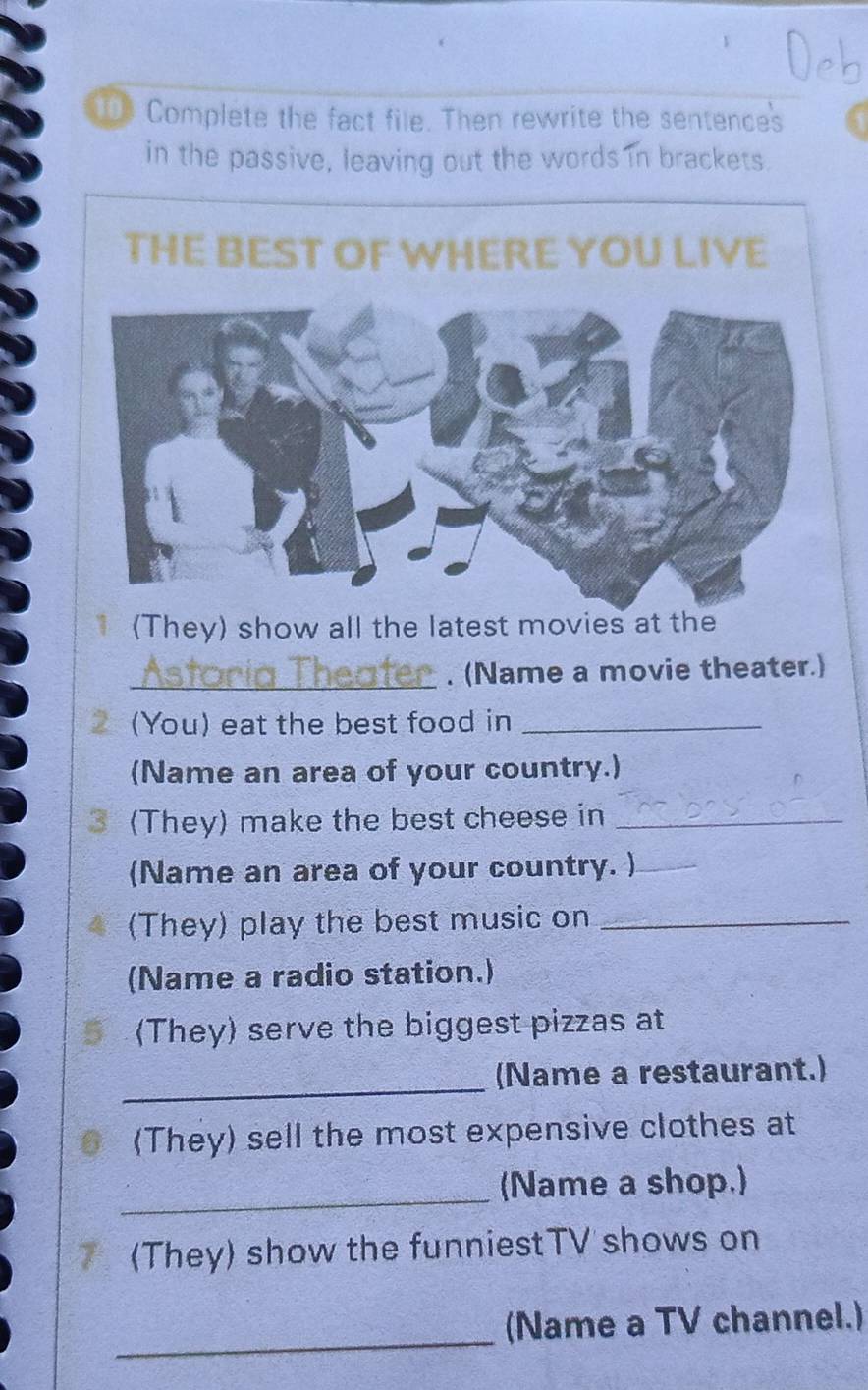 Complete the fact file. Then rewrite the sentences 
in the passive, leaving out the words in brackets. 
(They) show all the latest movies at the 
_. (Name a movie theater.) 
(You) eat the best food in_ 
(Name an area of your country.) 
3 (They) make the best cheese in_ 
(Name an area of your country. )_ 
(They) play the best music on_ 
(Name a radio station.) 
(They) serve the biggest pizzas at 
_ 
(Name a restaurant.) 
(They) sell the most expensive clothes at 
_ 
(Name a shop.) 
(They) show the funniestTV shows on 
_ 
(Name a TV channel.)