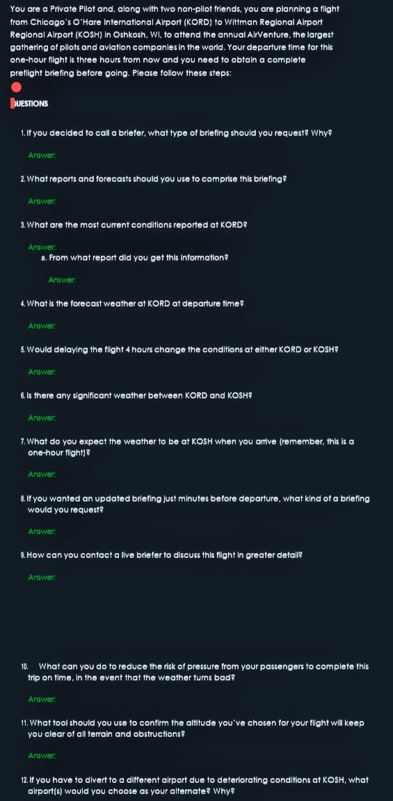 You are a Private Pilot and, along with two non-pilot friends, you are planning a flight 
from Chicago's O'Hare International Airport (KORD) to Wittman Regional Airport 
Regional Airport (KOSH) in Oshkosh, WI, to attend the annual AirVenture, the largest 
gathering of pilots and aviation companies in the world. Your departure time for this
one-hour flight is three hours from now and you need to obtain a complete 
preflight briefing before going. Please follow these steps: 
QUESTIONS 
1. If you decided to call a briefer, what type of briefing should you request? Why? 
Answer: 
2. What reports and forecasts should you use to comprise this briefing? 
Answer: 
3. What are the most current conditions reported at KORD? 
Answer: 
s. From what report did you get this information? 
Answer: 
4. What is the forecast weather at KORD at departure time? 
Answer: 
5. Would delaying the flight 4 hours change the conditions at either KORD or KOSH? 
Answer: 
6. Is there any significant weather between KORD and KOSH? 
Answer. 
7. What do you expect the weather to be at KOSH when you arrive (remember, this is a
one-hour flight)? 
Answer: 
8. If you wanted an updated briefing just minutes before departure, what kind of a briefing 
would you request? 
Answer. 
9. How can you contact a live briefer to discuss this flight in greater detail? 
Answer: 
10. What can you do to reduce the risk of pressure from your passengers to complete this 
trip on time, in the event that the weather turns bad? 
Answer: 
11. What tool should you use to confirm the altitude you've chosen for your flight will keep 
you clear of all terrain and obstructions? 
Answer. 
12. If you have to divert to a different airport due to deteriorating conditions at KOSH, what 
airport(s) would you choose as your alternate? Why?