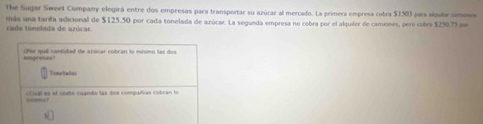 The Sugar Sweet Company elegirá entre dos empresas para transportar su azúcar al mercado. La primera empresa cobra $1503 para alquilar camiones 
más una tarifa adicional de $125.50 por cada tonelada de azúcar. La segunda empresa no cobra por el alquiler de camiones, pero cobra $250.75 por 
cada tonelada de azúcar. 
Por que cantidad de azúcar cobran lo mismo las dos 
empresas? 
Toneladas 
«Cual es el costo cuando las dos compañías cobran lo 
núsmo?