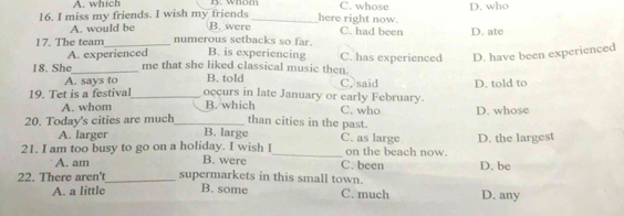 A. which B. whom C. whose D. who
16. I miss my friends. I wish my friends B. were_ here right now.
A. would be C. had been D. ate
17. The team_ numerous setbacks so far. B. is experiencing C. has experienced D. have been experienced
A. experienced
18. She_ me that she liked classical music then.
A. says to B. told C, said D. told to
19. Tet is a festival_ occurs in late January or early February. C. who D. whose
A. whom B. which
20. Today's cities are much_ than cities in the past. C. as large
A. larger B. large
21. I am too busy to go on a holiday. I wish I B. were _C. been on the beach now. D. the largest
A. am D. be
22. There aren't_ supermarkets in this small town.
A. a little B. some C. much D. any