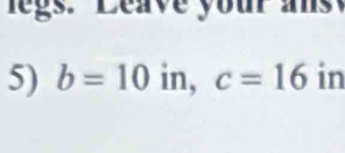 legs. Leave your ans 
5) b=10 in, c=16 in