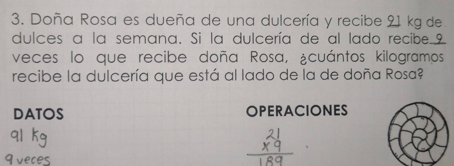 Doña Rosa es dueña de una dulcería y recibe 21 kg de. 
dulces a la semana. Si la dulcería de al lado recibe 9
veces lo que recibe doña Rosa, ¿cuántos kilogramos 
recibe la dulcería que está al lado de la de doña Rosa? 
DATOS OPERACIONES