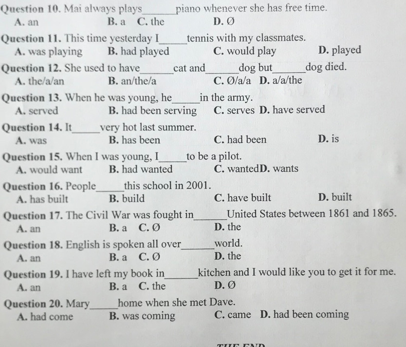 Mai always plays_ piano whenever she has free time.
A. an B. a C. the D. Ø
Question 11. This time yesterday I_ tennis with my classmates.
A. was playing B. had played C. would play D. played
Question 12. She used to have_ cat and_ dog but_ dog died.
A. the/a/an B. an/the/a C. Ø/a/a D. a/a/the
Question 13. When he was young, he_ in the army.
A. served B. had been serving C. serves D. have served
Question 14. It_ very hot last summer.
A. was B. has been C. had been D. is
Question 15. When I was young, I_ to be a pilot.
A. would want B. had wanted C. wantedD. wants
Question 16. People_ this school in 2001.
A. has built B. build C. have built D. built
Question 17. The Civil War was fought in_ United States between 1861 and 1865.
A. an B. a C. Ø D. the
Question 18. English is spoken all over_ world.
A. an B. a C. Ø D. the
Question 19. I have left my book in_ kitchen and I would like you to get it for me.
A. an B. a C. the D. Ø
Question 20. Mary_ home when she met Dave.
A. had come B. was coming C. came D. had been coming