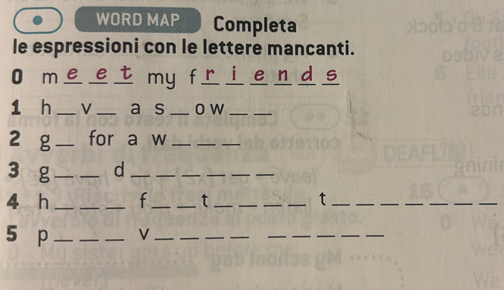 WORD MAP Completa 
le espressioni con le lettere mancanti. 
O me et my friends 
1 h _V _a s _o w_ 
_ 
2 g_ for a w_ 
__ 
3 g __d_ 
__ 
_ 
__ 
4 h ___f_ _t ____t_ 
_ 
_ 
__ 
__ 
5 p_ 
_ 
_V_ 
_ 
_ 
__ 
__ 
_ 
_