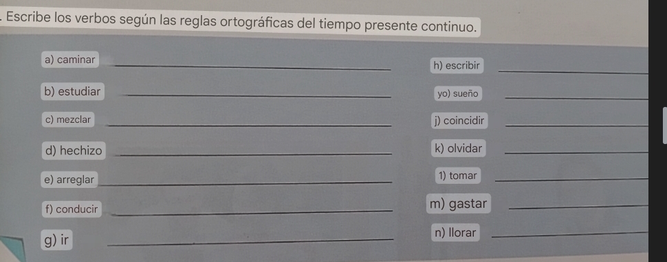 Escribe los verbos según las reglas ortográficas del tiempo presente continuo. 
_ 
a) caminar _h) escribir 
b) estudiar _yo) sueño_ 
c) mezclar _j) coincidir_ 
d) hechizo _k) olvidar_ 
e) arreglar_ 1) tomar_ 
f) conducir _m) gastar_ 
g) ir _n) Ilorar_