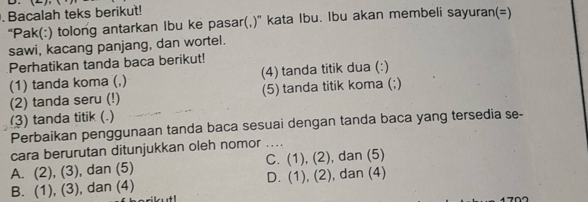 .Bacalah teks berikut!
“Pak(:) tolong antarkan Ibu ke pasar(,)” kata Ibu. Ibu akan membeli sayuran(=)
sawi, kacang panjang, dan wortel.
Perhatikan tanda baca berikut!
(1) tanda koma (,) (4) tanda titik dua (:)
(2) tanda seru (!) (5) tanda titik koma (;)
3) tanda titik (.)
Perbaikan penggunaan tanda baca sesuai dengan tanda baca yang tersedia se-
cara berurutan ditunjukkan oleh nomor_
C. (1),(2) , dan (5)
A. (2),(3) , dan (5)
D. (1),(2) , dan (4)
B. (1),(3) , dan (4)